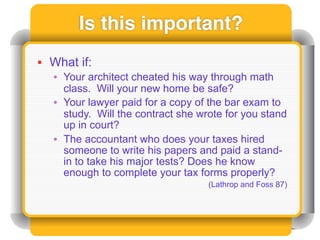 Is this important?
• What if:
  • Your architect cheated his way through math
    class. Will your new home be safe?
  • Your lawyer paid for a copy of the bar exam to
    study. Will the contract she wrote for you stand
    up in court?
  • The accountant who does your taxes hired
    someone to write his papers and paid a stand-
    in to take his major tests? Does he know
    enough to complete your tax forms properly?
                                   (Lathrop and Foss 87)
 