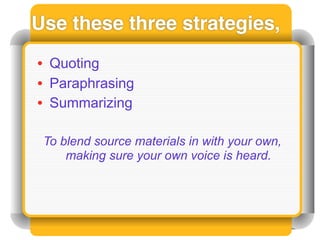 Use these three strategies,
• Quoting
• Paraphrasing
• Summarizing

 To blend source materials in with your own,
     making sure your own voice is heard.
 