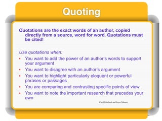 Quoting
Quotations are the exact words of an author, copied
  directly from a source, word for word. Quotations must
  be cited!

Use quotations when:
• You want to add the power of an author’s words to support
  your argument
• You want to disagree with an author’s argument
• You want to highlight particularly eloquent or powerful
  phrases or passages
• You are comparing and contrasting specific points of view
• You want to note the important research that precedes your
  own
                                      Carol Rohrbach and Joyce Valenza
 