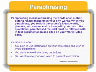 Paraphrasing
Paraphrasing means rephrasing the words of an author,
  putting his/her thoughts in your own words. When you
  paraphrase, you rework the source’s ideas, words,
  phrases, and sentence structures with your own. Like
  quotations, paraphrased material must be followed with
  in-text documentation and cited on your Works-Cited
  page.

Paraphrase when:
• You plan to use information on your note cards and wish to
  avoid plagiarizing
• You want to avoid overusing quotations
• You want to use your own voice to present information
                                       Carol Rohrbach and Joyce Valenza
 