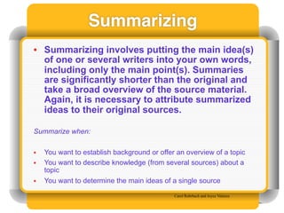 Summarizing
• Summarizing involves putting the main idea(s)
  of one or several writers into your own words,
  including only the main point(s). Summaries
  are significantly shorter than the original and
  take a broad overview of the source material.
  Again, it is necessary to attribute summarized
  ideas to their original sources.

Summarize when:

•   You want to establish background or offer an overview of a topic
•   You want to describe knowledge (from several sources) about a
    topic
•   You want to determine the main ideas of a single source

                                             Carol Rohrbach and Joyce Valenza
 