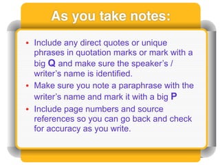 As you take notes:
• Include any direct quotes or unique
  phrases in quotation marks or mark with a
  big Q and make sure the speaker’s /
  writer’s name is identified.
• Make sure you note a paraphrase with the
  writer’s name and mark it with a big P
• Include page numbers and source
  references so you can go back and check
  for accuracy as you write.
 