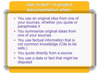 Use in-text / in-project
       documentation when:
• You use an original idea from one of
  your sources, whether you quote or
  paraphrase it
• You summarize original ideas from
  one of your sources
• You use factual information that is
  not common knowledge (Cite to be
  safe.)
• You quote directly from a source
• You use a date or fact that might be
  disputed
 