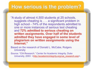 How serious is the problem?

“A study of almost 4,500 students at 25 schools,
   suggests cheating is . . . a significant problem in
   high school - 74% of the respondents admitted to
   one or more instances of serious test cheating
   and 72% admitted to serious cheating on
   written assignments. Over half of the students
   admitted they have engaged in some level of
   plagiarism on written assignments using the
   Internet.”
Based on the research of Donald L. McCabe, Rutgers
  University
Source: “CIA Research.” Center for Academic Integrity, Duke
  University, 2003 <http://academicintegrity.org/cai_research.asp>.
 