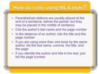 How do I cite using MLA style?

• Parenthetical citations are usually placed at the
  end of a sentence, before the period, but they
  may be placed in the middle of sentence
• Cite the author's last name and the page number
• In the absence of an author, cite the title and the
  page number
• If you are using more than one book by the same
  author, list the last name, comma, the title, and
  the page
• If you identify the author and title in the text, just
  list the page number
 