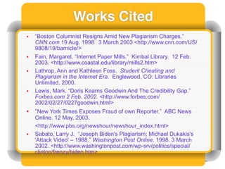 Works Cited
•   “Boston Columnist Resigns Amid New Plagiarism Charges.”
    CNN.com 19 Aug. 1998 3 March 2003 <http://www.cnn.com/US/
    9808/19/barnicle/>
•   Fain, Margaret. “Internet Paper Mills.” Kimbal Library. 12 Feb.
    2003. <http://www.coastal.edu/library/mills2.htm>
•   Lathrop, Ann and Kathleen Foss. Student Cheating and
    Plagiarism in the Internet Era. Englewood, CO: Libraries
    Unlimited, 2000.
•   Lewis, Mark. “Doris Kearns Goodwin And The Credibility Gap.”
    Forbes.com 2 Feb. 2002. <http://www.forbes.com/
    2002/02/27/0227goodwin.html>
•   “New York Times Exposes Fraud of own Reporter.” ABC News
    Online. 12 May, 2003.
    <http://www.pbs.org/newshour/newshour_index.html>
•   Sabato, Larry J. “Joseph Biden's Plagiarism; Michael Dukakis's
    'Attack Video' – 1988.” Washington Post Online. 1998. 3 March
    2002. <http://www.washingtonpost.com/wp-srv/politics/special/
    clinton/frenzy/biden.htm>
 