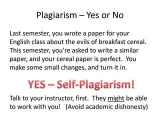 Plagiarism – Yes or NoLast semester, you wrote a paper for your English class about the evils of breakfast cereal.  This semester, you’re asked to write a similar paper, and your cereal paper is perfect.  You make some small changes, and turn it in.Talk to your instructor, first.  They might be able to work with you!   (Avoid academic dishonesty)YES – Self-Plagiarism!