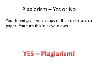 Plagiarism – Yes or NoYour friend gives you a copy of their old research paper.  You turn this in as your own…YES – Plagiarism!
