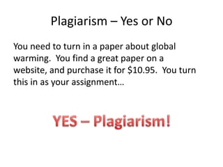 Plagiarism – Yes or NoYou need to turn in a paper about global warming.  You find a great paper on a website, and purchase it for $10.95.  You turn this in as your assignment…YES – Plagiarism!