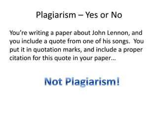Plagiarism – Yes or NoYou’re writing a paper about John Lennon, and you include a quote from one of his songs.  You put it in quotation marks, and include a proper citation for this quote in your paper…Not Plagiarism!