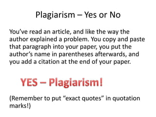 Plagiarism – Yes or NoYou’ve read an article, and like the way the author explained a problem. You copy and paste that paragraph into your paper, you put the author’s name in parentheses afterwards, and you add a citation at the end of your paper.(Remember to put “exact quotes” in quotation marks!)YES – Plagiarism!