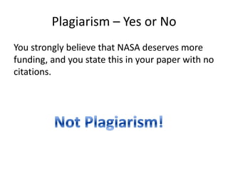 Plagiarism – Yes or NoYou strongly believe that NASA deserves more funding, and you state this in your paper with no citations.Not Plagiarism!