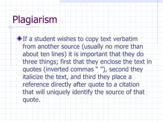 Plagiarism  If a student wishes to copy text verbatim from another source (usually no more than about ten lines) it is important that they do three things; first that they enclose the text in quotes (inverted commas “ ”), second they italicize the text, and third they place a reference directly after quote to a citation that will uniquely identify the source of that quote.  