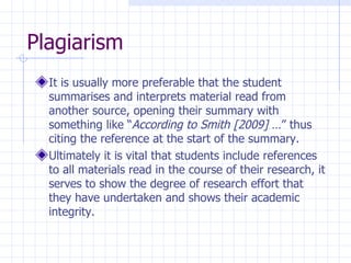 Plagiarism  It is usually more preferable that the student summarises and interprets material read from another source, opening their summary with something like “ According to Smith [2009]  …” thus citing the reference at the start of the summary.  Ultimately it is vital that students include references to all materials read in the course of their research, it serves to show the degree of research effort that they have undertaken and shows their academic integrity. 