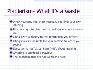 Plagiarism- What it’s a waste  When you copy you cheat yourself. You limit your own learning It is only right to give credit to authors whose ideas you use Citing gives authority to the information you present Citing makes it possible for your readers to locate your source Education is not “us vs. them” - it’s about learning Cheating is unethical behaviour The consequences are not worth the risks! 