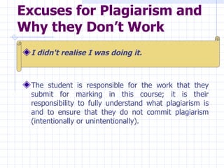 Excuses for Plagiarism and Why they Don’t Work   I didn't realise I was doing it.   The student is responsible for the work that they submit for marking in this course; it is their responsibility to fully understand what plagiarism is and to ensure that they do not commit plagiarism (intentionally or unintentionally).   
