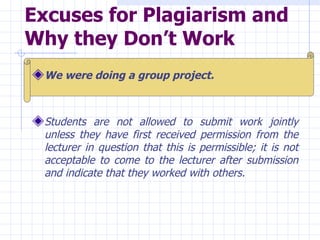 Excuses for Plagiarism and Why they Don’t Work   We were doing a group project.   Students are not allowed to submit work jointly unless they have first received permission from the lecturer in question that this is permissible; it is not acceptable to come to the lecturer after submission and indicate that they worked with others.  