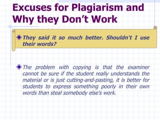 Excuses for Plagiarism and Why they Don’t Work   They said it so much better. Shouldn't I use their words?   The problem with copying is that the examiner cannot be sure if the student really understands the material or is just cutting-and-pasting, it is better for students to express something poorly in their own words than steal somebody else's work.  