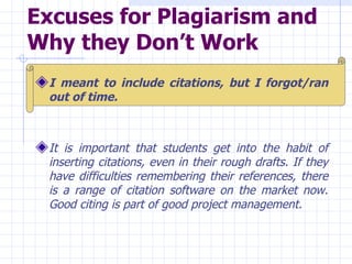 Excuses for Plagiarism and Why they Don’t Work   I meant to include citations, but I forgot/ran out of time.   It is important that students get into the habit of inserting citations, even in their rough drafts. If they have difficulties remembering their references, there is a range of citation software on the market now. Good citing is part of good project management.   