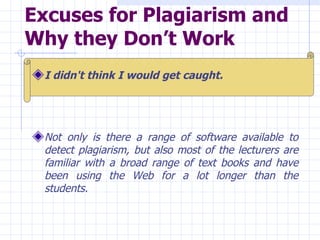 Excuses for Plagiarism and Why they Don’t Work   I didn't think I would get caught.  Not only is there a range of software available to detect plagiarism, but also most of the lecturers are familiar with a broad range of text books and have been using the Web for a lot longer than the students. 