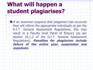 What will happen a student plagiarises?   If an examiner suspects that plagiarism has occurred they will inform the appropriate individuals as per the D.I.T. General Assessment Regulations, this may result in a Faculty level Panel of Enquiry (as per section 10.1.2 of the D.I.T. General Assessment Regulations).  Penalties for plagiarism include failure of the entire year, suspension and expulsion. 