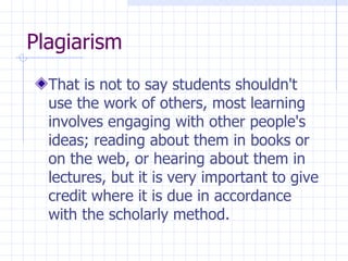 Plagiarism  That is not to say students shouldn't use the work of others, most learning involves engaging with other people's ideas; reading about them in books or on the web, or hearing about them in lectures, but it is very important to give credit where it is due in accordance with the scholarly method.  