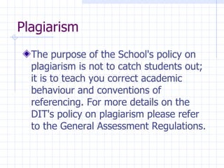 Plagiarism  The purpose of the School's policy on plagiarism is not to catch students out; it is to teach you correct academic behaviour and conventions of referencing. For more details on the DIT's policy on plagiarism please refer to the  General Assessment Regulations. 