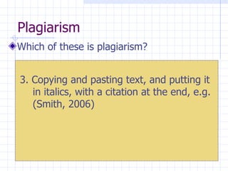 Plagiarism  Which of these is plagiarism? 3. Copying and pasting text, and putting it in italics, with a citation at the end, e.g. (Smith, 2006) 