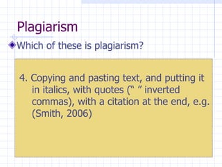 Plagiarism  Which of these is plagiarism? 4. Copying and pasting text, and putting it in italics, with quotes (“ ” inverted commas), with a citation at the end, e.g. (Smith, 2006) 