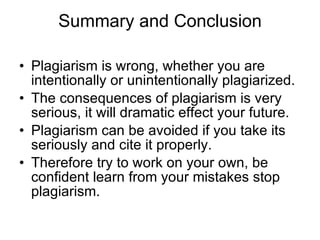 Summary and Conclusion Plagiarism is wrong, whether you are intentionally or unintentionally plagiarized. The consequences of plagiarism is very serious, it will dramatic effect your future. Plagiarism can be avoided if you take its seriously and cite it properly.  Therefore try to work on your own, be confident learn from your mistakes stop plagiarism.  