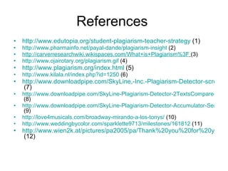 References  http://www.edutopia.org/student-plagiarism-teacher-strategy  (1) http://www.pharmainfo.net/payal-dande/plagiarism-insight  (2) http://carverresearchwiki.wikispaces.com/What+is+Plagiarism%3F   (3) http://www.ojairotary.org/plagiarism.gif  (4) http://www.plagiarism.org/index.html  (5) http://www.kilala.nl/index.php?id=1250  (6) http://www.downloadpipe.com/SkyLine,-Inc.-Plagiarism-Detector-screenshot-1218160.html  (7) http://www.downloadpipe.com/SkyLine-Plagiarism-Detector-2TextsCompare-screenshot-1301820.html  (8) http://www.downloadpipe.com/SkyLine-Plagiarism-Detector-Accumulator-Server-screenshot-1347927.html  (9) http://love4musicals.com/broadway-mirando-a-los-tonys/  (10) http://www.weddingbycolor.com/sparklette9713/milestones/161812  (11) http://www.wien2k.at/pictures/pa2005/pa/Thank%20you%20for%20your%20attention%2001.html  (12) 