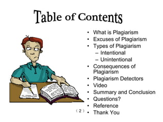 What is Plagiarism Excuses of Plagiarism Types of Plagiarism  Intentional  Unintentional  Consequences of Plagiarism Plagiarism   Detectors   Video Summary and Conclusion Questions? Reference  Thank You Table of Contents （ 2 ） 