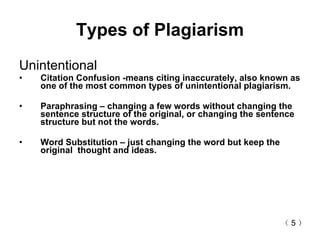 Types of Plagiarism Unintentional  Citation Confusion -means citing inaccurately, also known as   one of the most common types of unintentional plagiarism. Paraphrasing – changing a few words without changing the sentence structure of the original, or changing the sentence structure but not the words. Word Substitution – just changing the word but keep the original  thought and ideas. （ 5 ） 