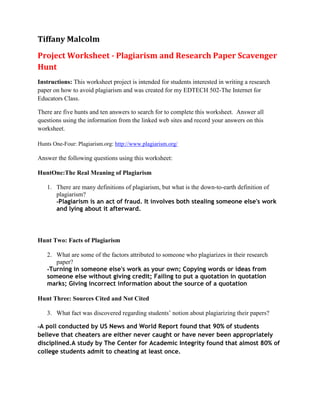 Tiffany Malcolm
Project Worksheet - Plagiarism and Research Paper Scavenger
Hunt
Instructions: This worksheet project is intended for students interested in writing a research
paper on how to avoid plagiarism and was created for my EDTECH 502-The Internet for
Educators Class.

There are five hunts and ten answers to search for to complete this worksheet. Answer all
questions using the information from the linked web sites and record your answers on this
worksheet.

Hunts One-Four: Plagiarism.org: http://www.plagiarism.org/

Answer the following questions using this worksheet:

HuntOne:The Real Meaning of Plagiarism

   1. There are many definitions of plagiarism, but what is the down-to-earth definition of
      plagiarism?
      -Plagiarism is an act of fraud. It involves both stealing someone else's work
      and lying about it afterward.




Hunt Two: Facts of Plagiarism

   2. What are some of the factors attributed to someone who plagiarizes in their research
      paper?
   -Turning in someone else's work as your own; Copying words or ideas from
   someone else without giving credit; Failing to put a quotation in quotation
   marks; Giving incorrect information about the source of a quotation

Hunt Three: Sources Cited and Not Cited

   3. What fact was discovered regarding students’ notion about plagiarizing their papers?

-A poll conducted by US News and World Report found that 90% of students
believe that cheaters are either never caught or have never been appropriately
disciplined.A study by The Center for Academic Integrity found that almost 80% of
college students admit to cheating at least once.
 