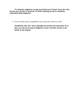 -To reiterate, plagiarism can get you kicked out of school. Know the rules
and ask your teacher or professor to clarify anything you don't completely
understand about plagiarism.




   3. If your rewritten work is comparable to your source this is known as what?

      -Paraphrase with care. Since copyright law protects the expression of an
      idea, you may be accused of plagiarism if your rewritten version is too
      similar to the original.
 