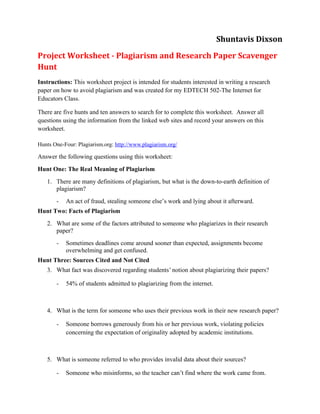 Shuntavis Dixson
Project Worksheet - Plagiarism and Research Paper Scavenger
Hunt
Instructions: This worksheet project is intended for students interested in writing a research
paper on how to avoid plagiarism and was created for my EDTECH 502-The Internet for
Educators Class.

There are five hunts and ten answers to search for to complete this worksheet. Answer all
questions using the information from the linked web sites and record your answers on this
worksheet.

Hunts One-Four: Plagiarism.org: http://www.plagiarism.org/

Answer the following questions using this worksheet:
Hunt One: The Real Meaning of Plagiarism
   1. There are many definitions of plagiarism, but what is the down-to-earth definition of
      plagiarism?
       -   An act of fraud, stealing someone else’s work and lying about it afterward.
Hunt Two: Facts of Plagiarism
   2. What are some of the factors attributed to someone who plagiarizes in their research
      paper?
       -   Sometimes deadlines come around sooner than expected, assignments become
           overwhelming and get confused.
Hunt Three: Sources Cited and Not Cited
   3. What fact was discovered regarding students’ notion about plagiarizing their papers?

       -   54% of students admitted to plagiarizing from the internet.



   4. What is the term for someone who uses their previous work in their new research paper?

       -   Someone borrows generously from his or her previous work, violating policies
           concerning the expectation of originality adopted by academic institutions.



   5. What is someone referred to who provides invalid data about their sources?

       -   Someone who misinforms, so the teacher can’t find where the work came from.
 