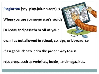Plagiarism (say: play-juh-rih-zem)

is when you use someone else's

words or ideas and pass them off

as your own. It's not allowed in school, college, or

beyond, so it's a good idea to learn the proper way to

use resources, such as websites, books, and magazines.
 
