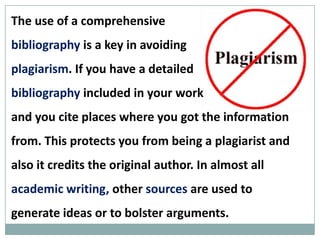 The use of a comprehensive
bibliography is a key in avoiding
plagiarism. If you have a detailed
bibliography included in your work
and you cite places where you got the information
from, this protects you from being a plagiarist and
also it credits the original author. In almost all
academic writing, other sources are used to
generate ideas or to bolster arguments.
 