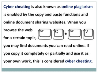 Cyber cheating (also known as online plagiarism)
is enabled by the copy and paste functions and
online document sharing websites. When you
browse the web
for a certain topic,
you may find documents you can read online. If
you copy it completely or partially and use it as
your own work, this is considered cyber cheating.
 