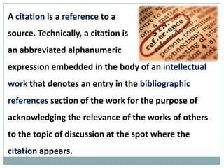 A citation is a reference to a
source. Technically, a citation is
an abbreviated alphanumeric
expression embedded in the
body of an intellectual work that denotes an entry in
the bibliographic references section of the work for
the purpose of acknowledging the relevance of the
works of others to the topic of discussion at the spot
where the citation appears.
 