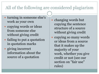 All of the following are considered plagiarism

 turning in someone else's
                                changing words but
  work as your own
                                 copying the sentence
 copying words or ideas
                                 structure of a source
  from someone else              without giving credit
  without giving credit
                                copying so many words
 failing to put a quotation
                                 or ideas from a source
  in quotation marks             that it makes up the
 giving incorrect               majority of your
  information about the          work, whether you give
  source of a quotation          credit or not (see our
                                 section on "fair use"
                                 rules)
 