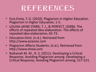 • Esra Ereta, T. G. (2010). Plagiarism in Higher Education.
  Plagiarism in Higher Education, 1-5.
• LOUISA-JAYNE STARK, T. J., & PERFECT. (2008). The
  effects of repeated idea elaboration. The effects of
  repeated idea elaboration, 65-73.
• Education.html. (n.d.). Retrieved from
  http://www.asiaone.com
• Plagiarism Affects Students. (n.d.). Retrieved from
  http://www.ehow.com
• Raihanah M. M., R. S. (2011). Developing a Critical
  Response, Avoiding Plagiarism among. Developing a
  Critical Response, Avoiding Plagiarism among, 517-521.
 