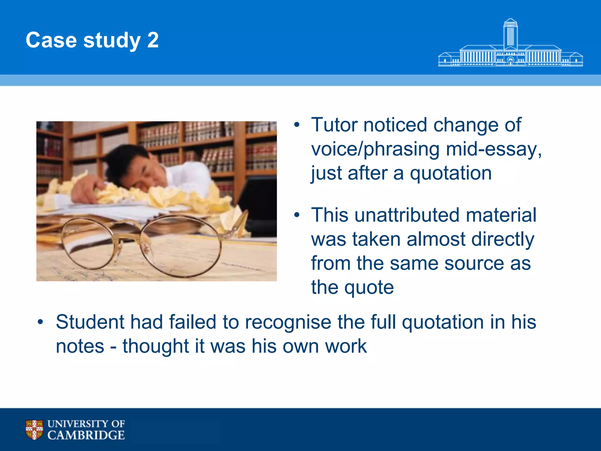 Case study 2


                               • Tutor noticed change of
                                 voice/phrasing mid-essay,
                                 just after a quotation

                               • This unattributed material
                                 was taken almost directly
                                 from the same source as
                                 the quote
 • Student had failed to recognise the full quotation in his
   notes - thought it was his own work
 