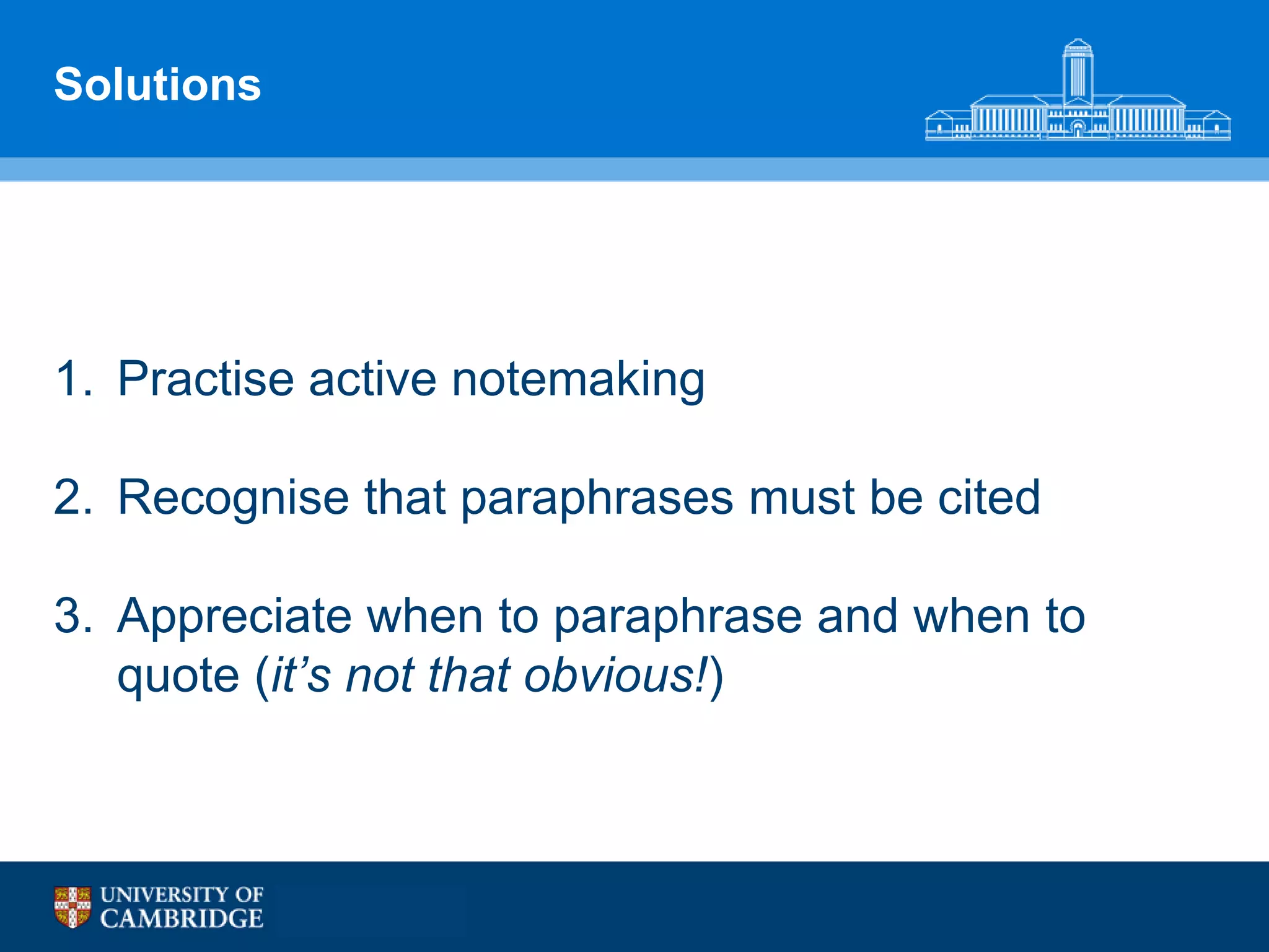 Solutions




1. Practise active notemaking

2. Recognise that paraphrases must be cited

3. Appreciate when to paraphrase and when to
   quote (it’s not that obvious!)
 