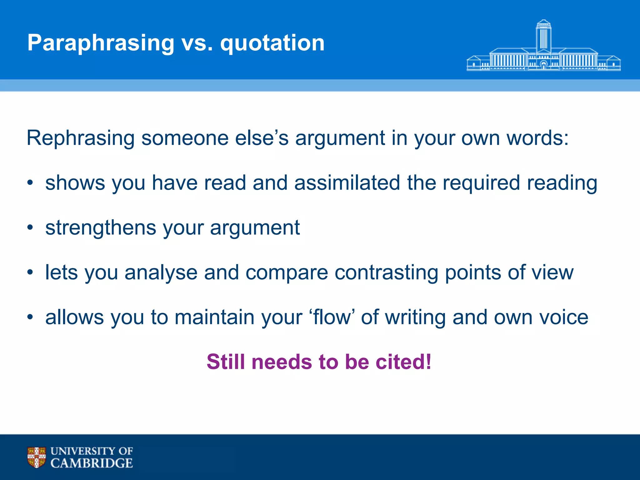 Paraphrasing vs. quotation



Rephrasing someone else‟s argument in your own words:

• shows you have read and assimilated the required reading

• strengthens your argument

• lets you analyse and compare contrasting points of view

• allows you to maintain your „flow‟ of writing and own voice

                   Still needs to be cited!
 