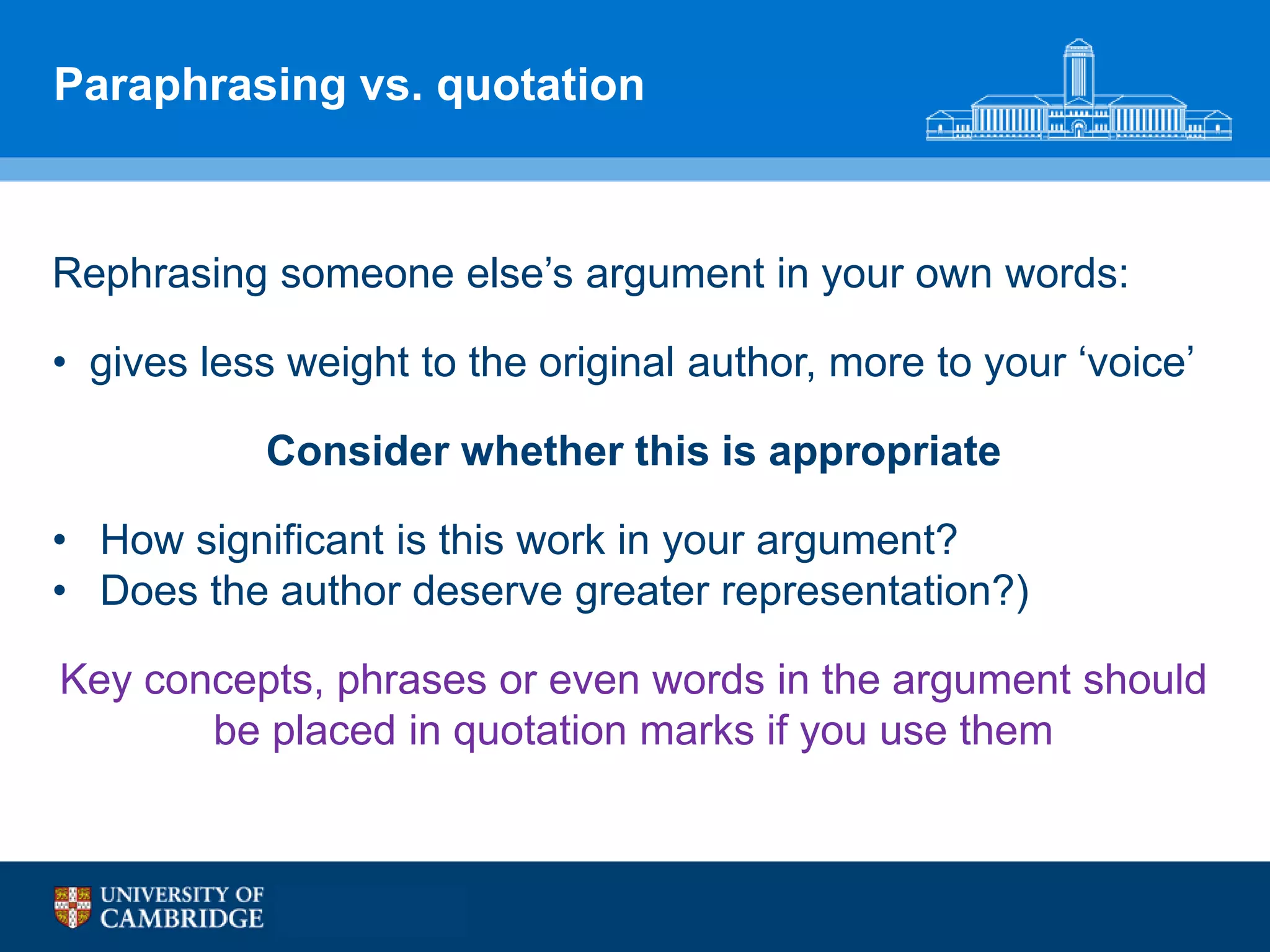 Paraphrasing vs. quotation



Rephrasing someone else‟s argument in your own words:

• gives less weight to the original author, more to your „voice‟

           Consider whether this is appropriate

• How significant is this work in your argument?
• Does the author deserve greater representation?)

Key concepts, phrases or even words in the argument should
       be placed in quotation marks if you use them
 