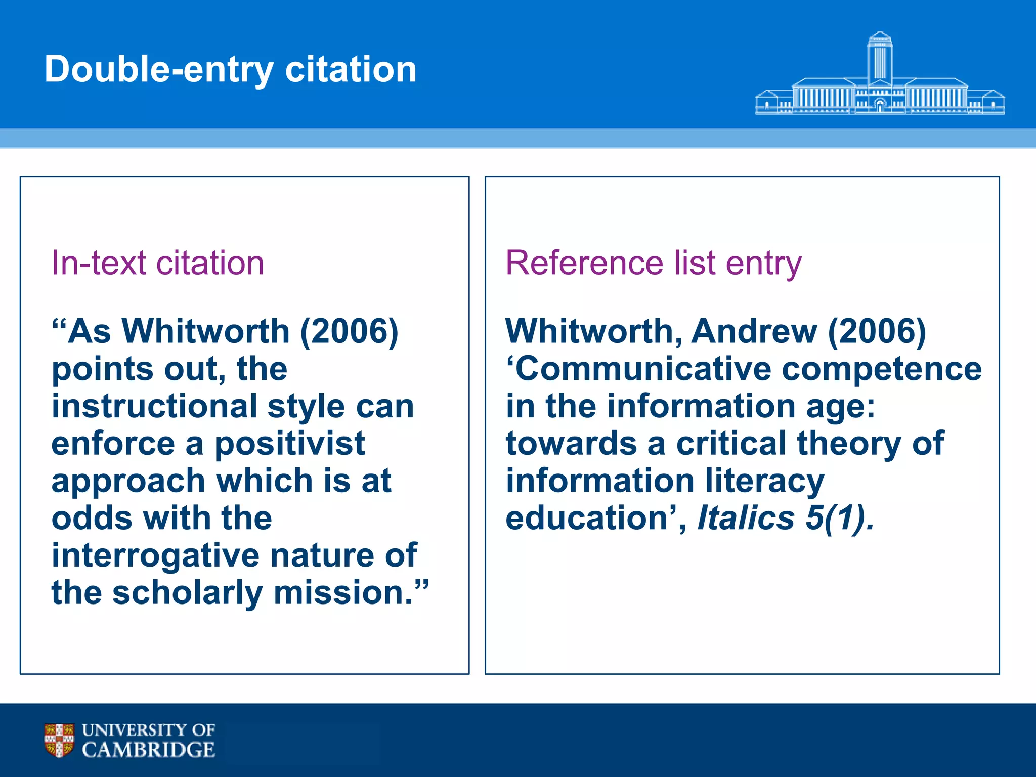 Double-entry citation




In-text citation          Reference list entry
“As Whitworth (2006)      Whitworth, Andrew (2006)
points out, the           „Communicative competence
instructional style can   in the information age:
enforce a positivist      towards a critical theory of
approach which is at      information literacy
odds with the             education‟, Italics 5(1).
interrogative nature of
the scholarly mission.”
 