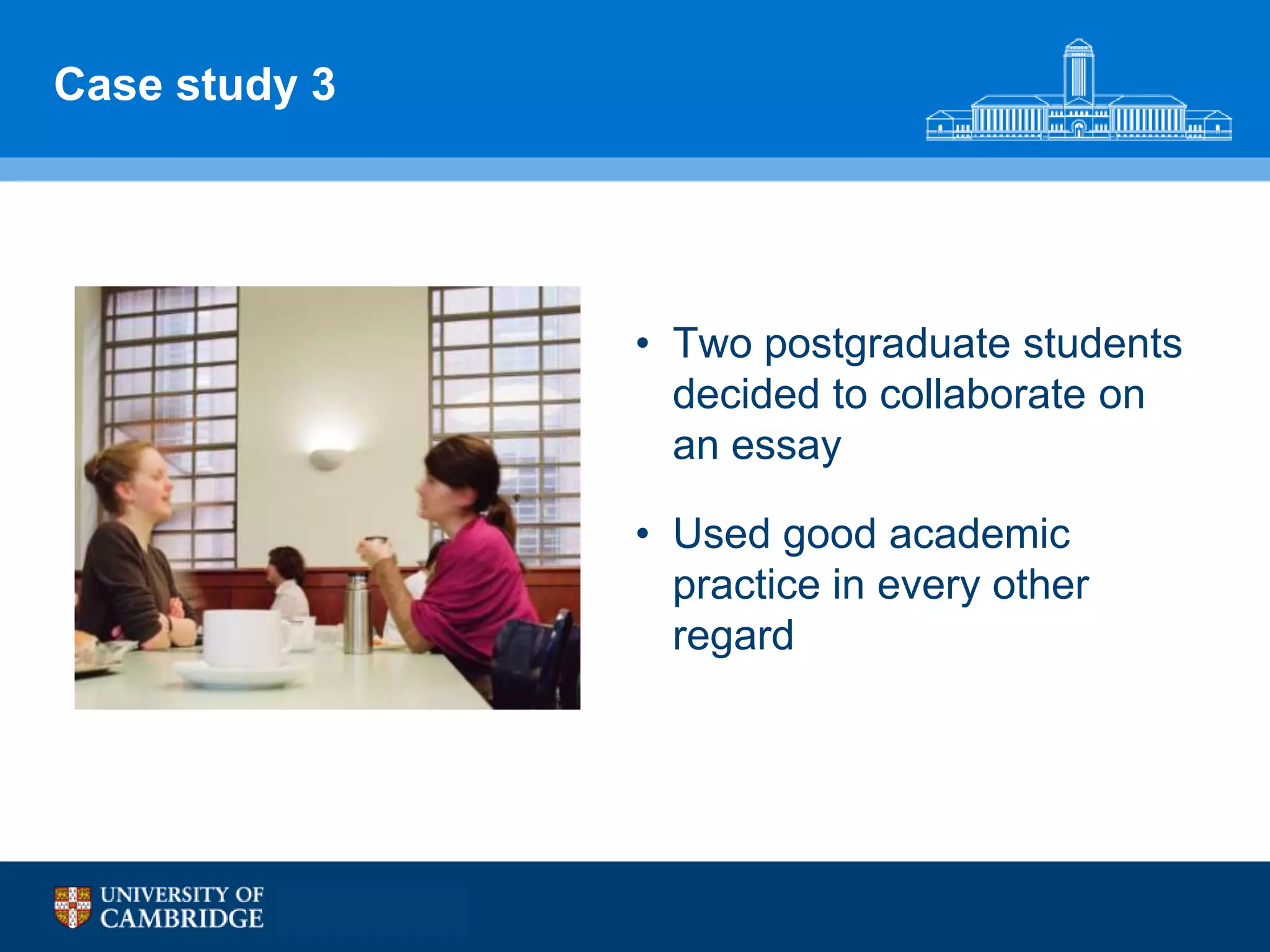 Case study 3




               • Two postgraduate students
                 decided to collaborate on
                 an essay

               • Used good academic
                 practice in every other
                 regard
 