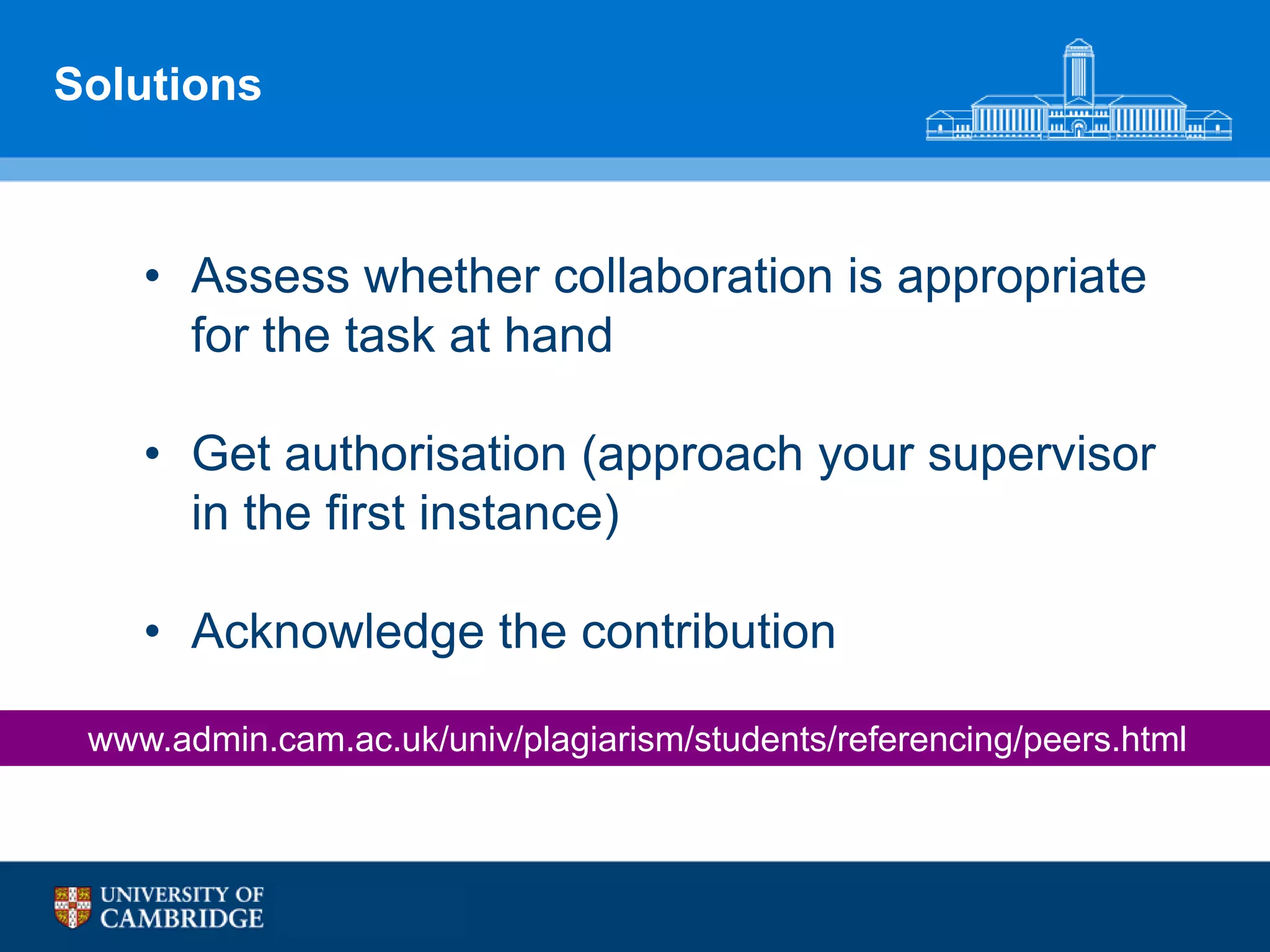Solutions



    • Assess whether collaboration is appropriate
      for the task at hand

    • Get authorisation (approach your supervisor
      in the first instance)

    • Acknowledge the contribution

 www.admin.cam.ac.uk/univ/plagiarism/students/referencing/peers.html
 
