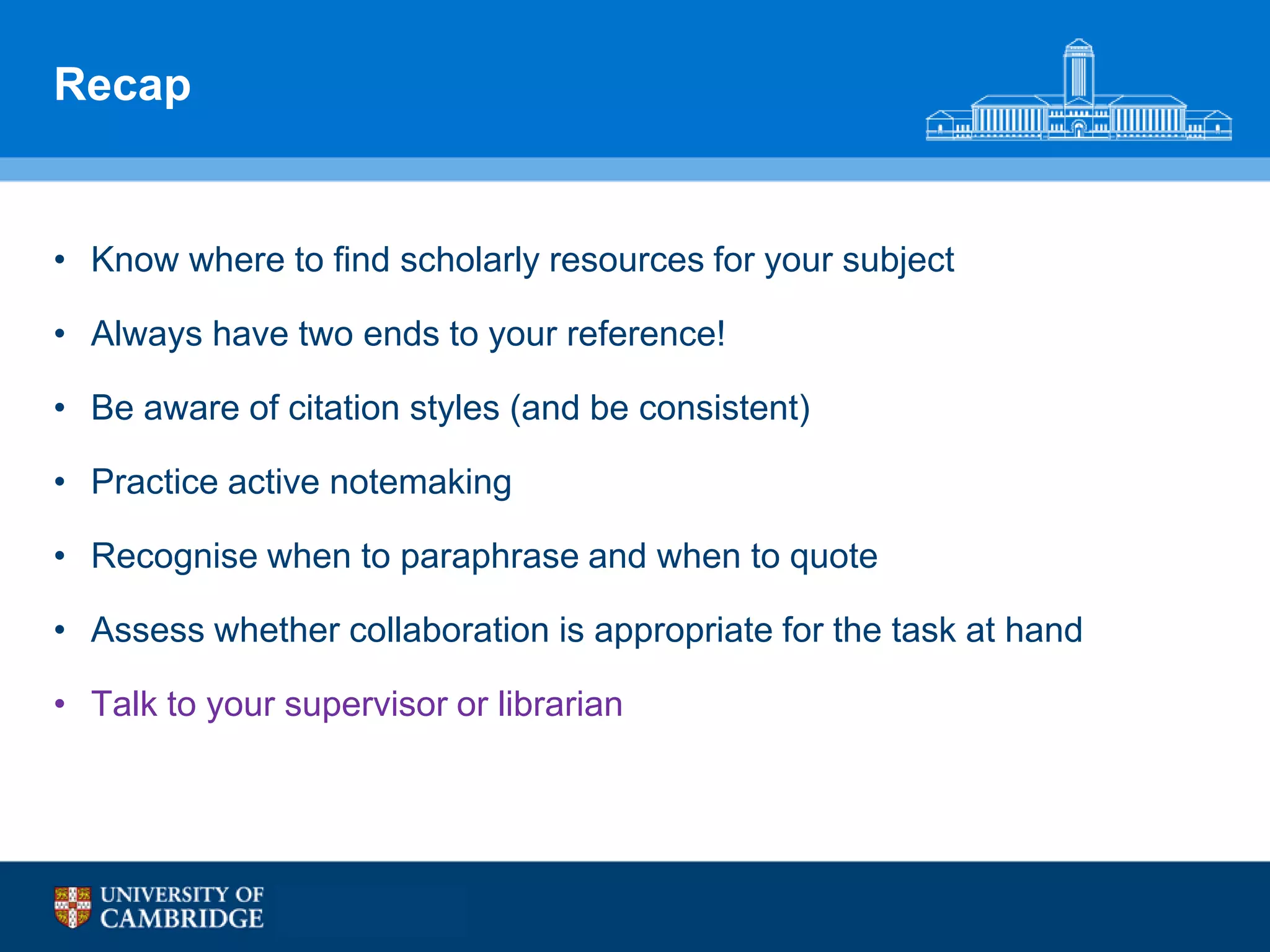 Recap


• Know where to find scholarly resources for your subject

• Always have two ends to your reference!

• Be aware of citation styles (and be consistent)

• Practice active notemaking

• Recognise when to paraphrase and when to quote

• Assess whether collaboration is appropriate for the task at hand

• Talk to your supervisor or librarian
 